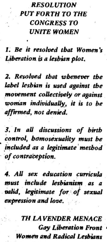 “1. Be it resolved that Women’s Liberation is a lesbian plot. 2. Resolved that whenever the label lesbian is used against the movement collectively or against women individually, it is to be affirmed, not denied. 3. In all discussions of birth control, homosexuality must be included as a legitimate method of contraception. 4. All sex education curricula must include lesbianism as a valid, legitimate form of sexual expression and love.”