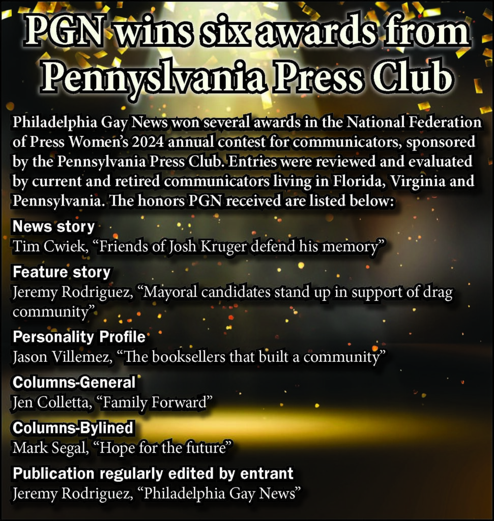 PGN wins six awards from Pennyslvania Press Club


Philadelphia Gay News won several awards in the National Federation of Press Women’s 2024 annual contest for communicators, sponsored by the Pennsylvania Press Club. Entries were reviewed and evaluated by current and retired communicators living in Florida, Virginia and Pennsylvania. The honors PGN received are listed below:


News story
Tim Cwiek, “Friends of Josh Kruger defend his memory”


Feature story
Jeremy Rodriguez, “Mayoral candidates stand up in support of drag community”


Personality Profile
Jason Villemez, “The booksellers that built a community”


Columns-General
Jen Colletta, “Family Forward”


Columns-Bylined
Mark Segal, “Hope for the future”


Publication regularly edited by entrant
Jeremy Rodriguez, “Philadelphia Gay News”
