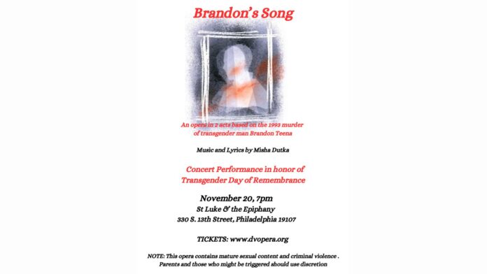 This image is a flyer for Brandon's Song, an opera in two acts by Misha Dutka, based on the 1993 murder of Brandon Teena, a transgender man. The performance is scheduled for November 20 at 7 p.m. at St. Luke & the Epiphany, located at 330 S. 13th Street, Philadelphia, 19107. This concert honors the Transgender Day of Remembrance. Tickets are available at www.dvopera.org. The flyer also includes a content advisory note: "This opera contains mature sexual content and criminal violence. Parents and those who might be triggered should use discretion."