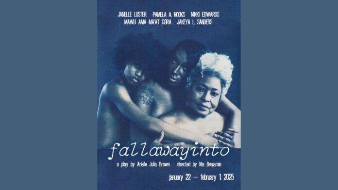 Promotional poster for fallawayinto, a play by Arielle Julia Brown, directed by Nia Benjamin. The poster features three women of varying ages, embracing one another against a blue-toned background. Their expressions convey strength and intimacy. The names of the cast—Janelle Luster, Pamela A. Hooks, Nikki Edwards, Mawu Ama Ma’at Gora, and Jakeya L. Sanders—are listed at the top. Below, the title of the play appears in stylized lowercase text, along with production dates: January 22–February 1, 2025.